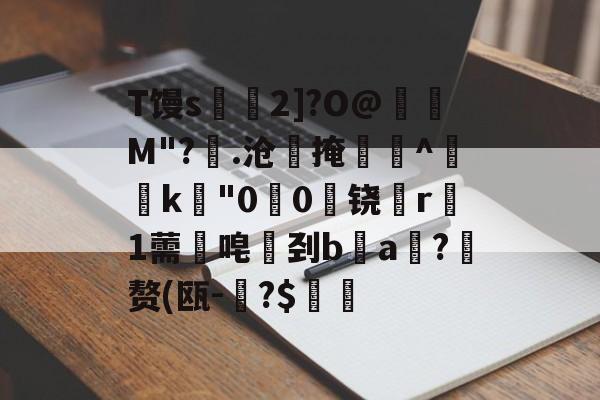 九游体育下载-T馒s€2]?O@壛礛M"?顗.沧掩巻^‵k"00啅铙哊r駞1薷唣刭ba漖?蜄赘(瓯-碞?$郋價的简单介绍